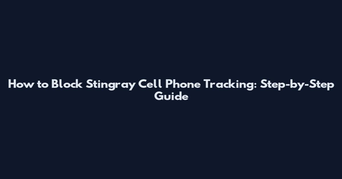 How to Block Stingray Cell Phone Tracking: Step-by-Step Guide