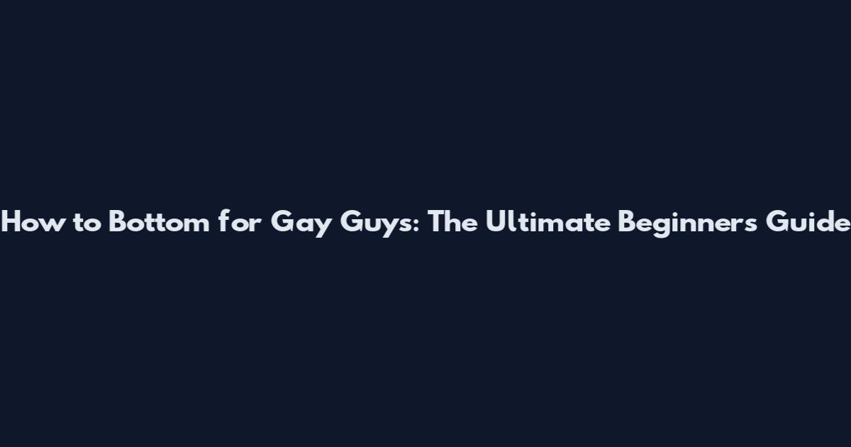 How to Bottom for Gay Guys: The Ultimate Beginner's Guide