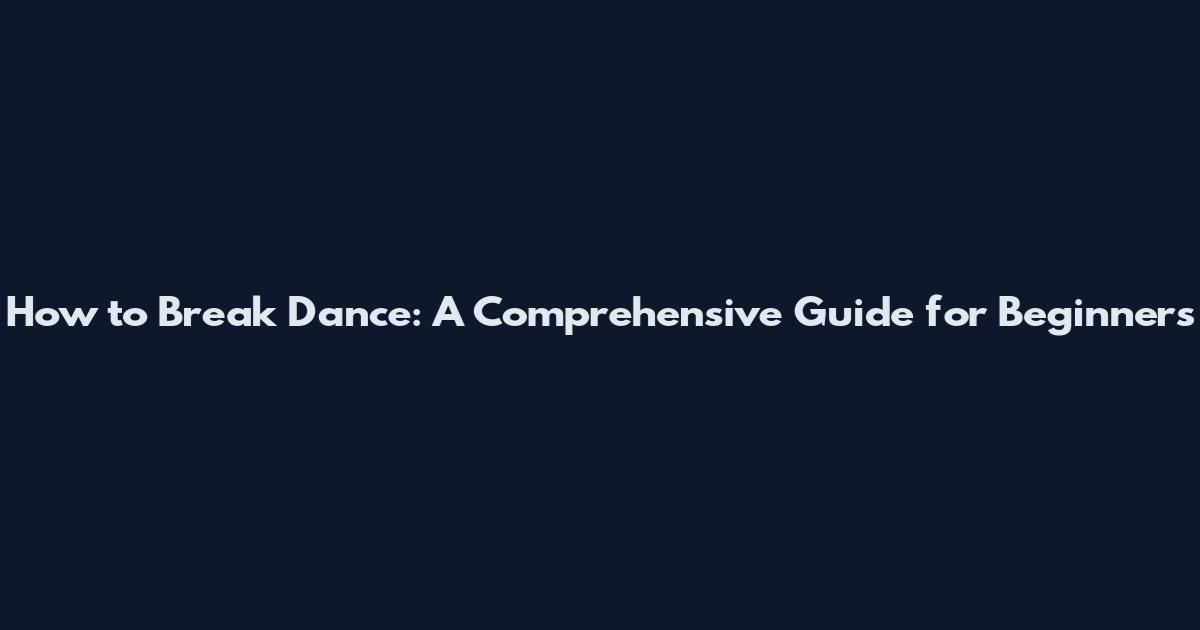 How to Break Dance: A Comprehensive Guide for Beginners
