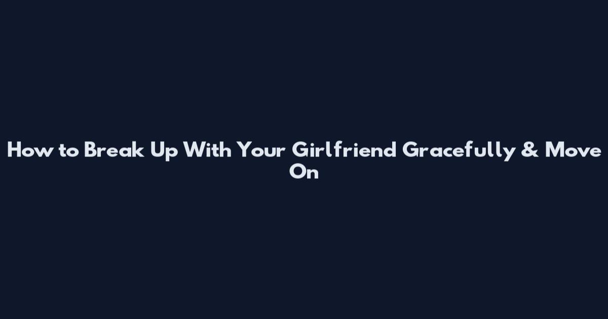 How to Break Up With Your Girlfriend Gracefully & Move On