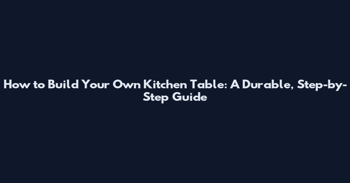 How to Build Your Own Kitchen Table: A Durable, Step-by-Step Guide