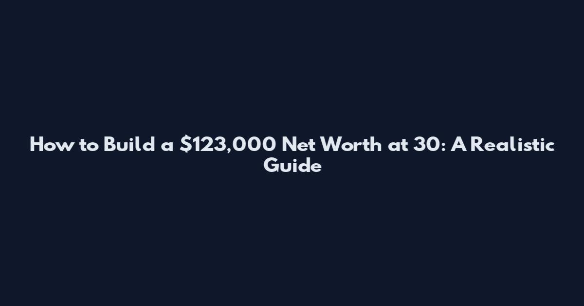 How to Build a $123,000 Net Worth at 30: A Realistic Guide