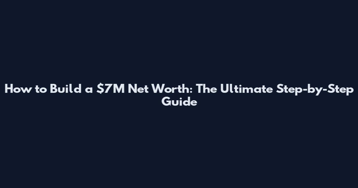 How to Build a $7M Net Worth: The Ultimate Step-by-Step Guide