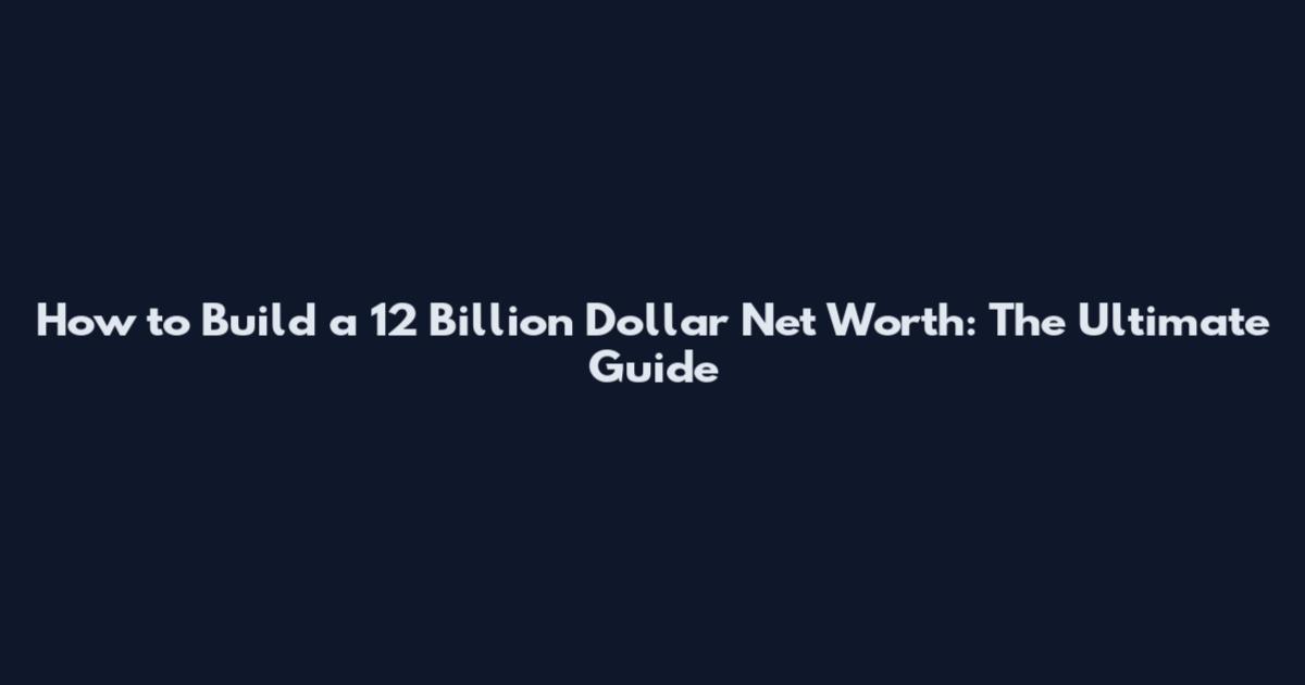 How to Build a 12 Billion Dollar Net Worth: The Ultimate Guide