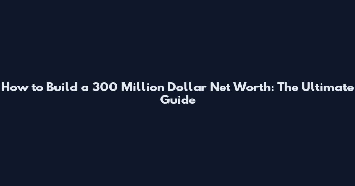 How to Build a 300 Million Dollar Net Worth: The Ultimate Guide