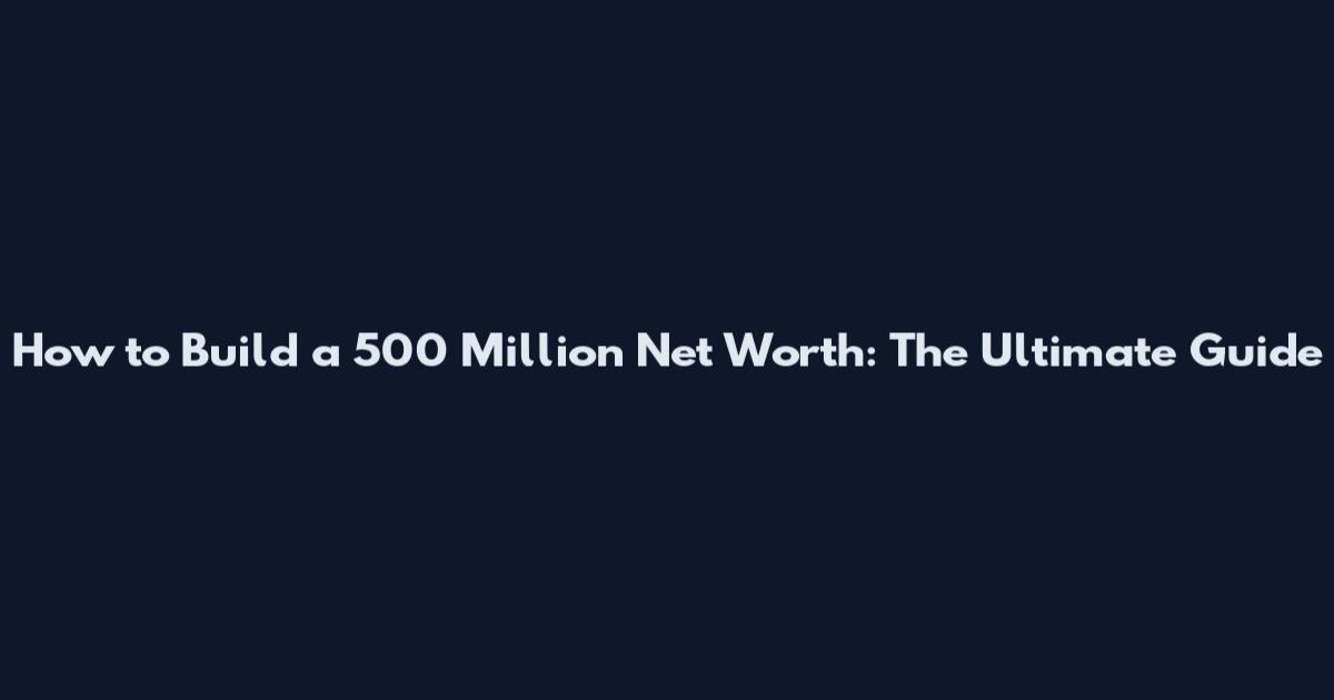 How to Build a 500 Million Net Worth: The Ultimate Guide