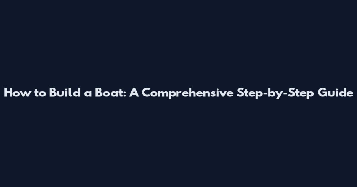 How to Build a Boat: A Comprehensive Step-by-Step Guide