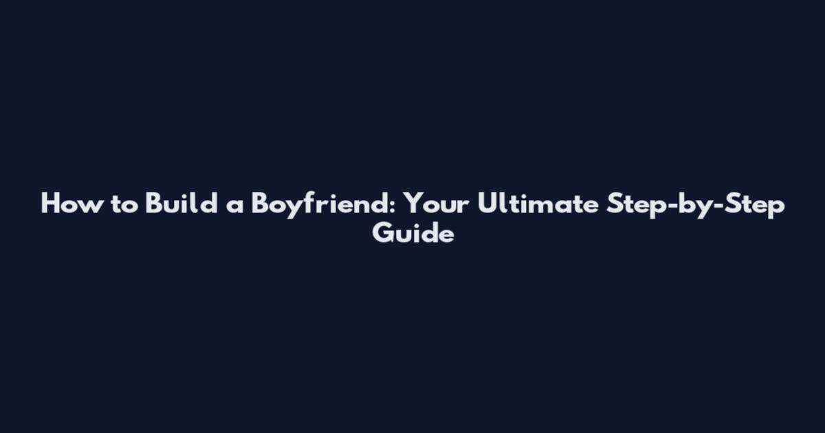 How to Build a Boyfriend: Your Ultimate Step-by-Step Guide