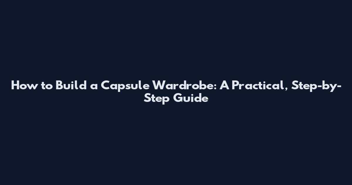 How to Build a Capsule Wardrobe: A Practical, Step-by-Step Guide