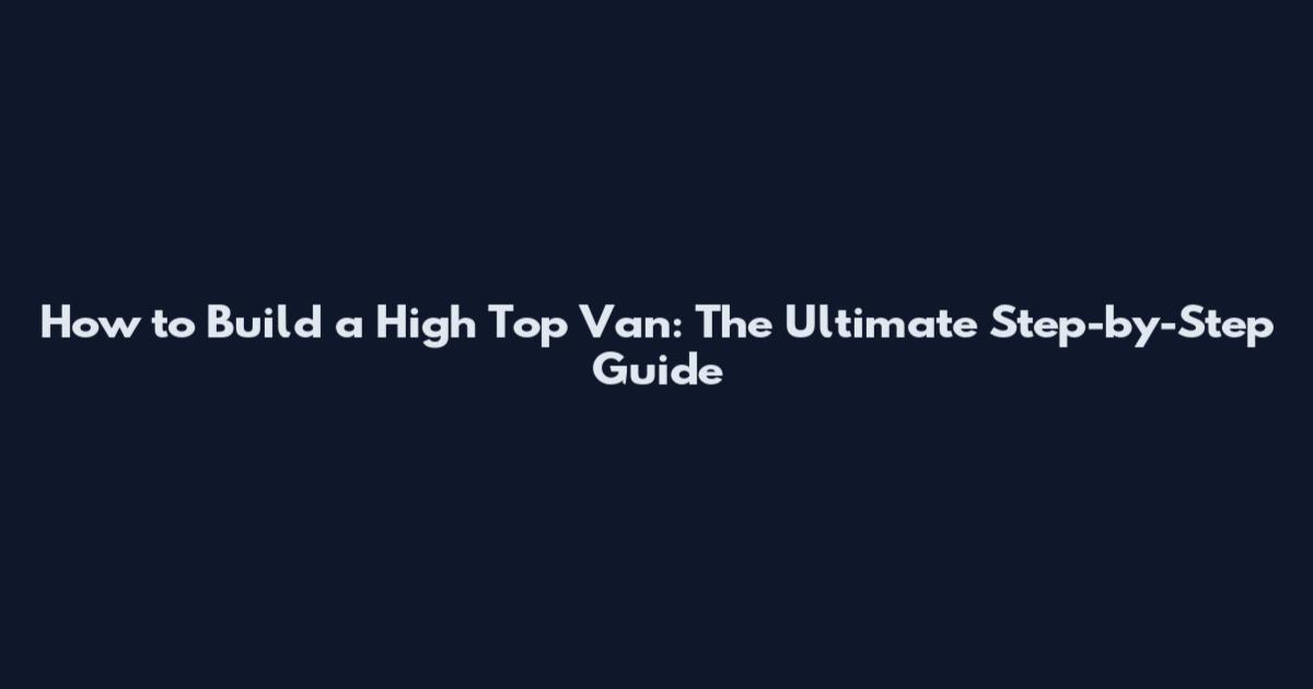 How to Build a High Top Van: The Ultimate Step-by-Step Guide