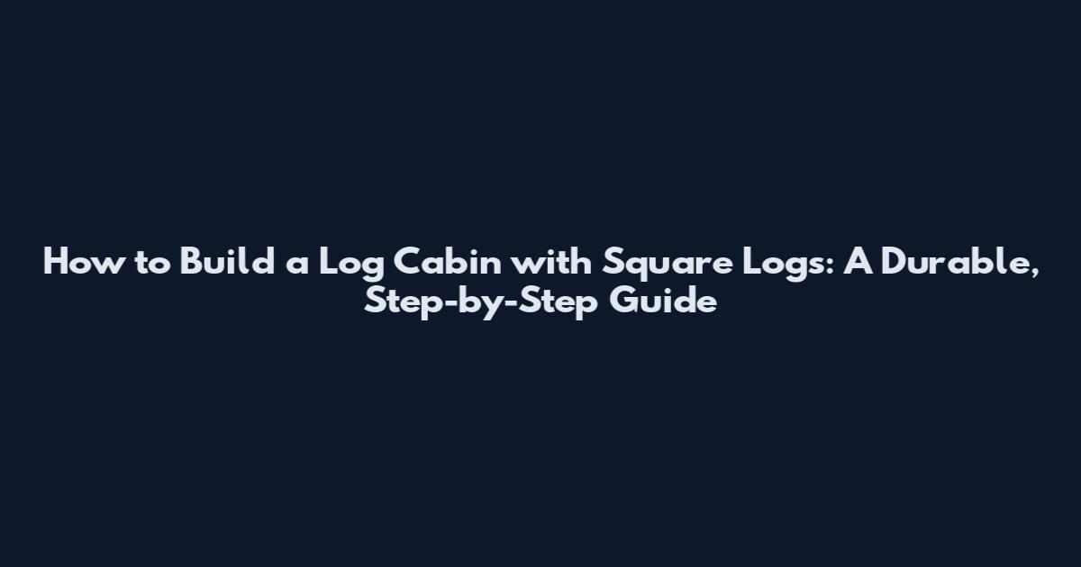 How to Build a Log Cabin with Square Logs: A Durable, Step-by-Step Guide