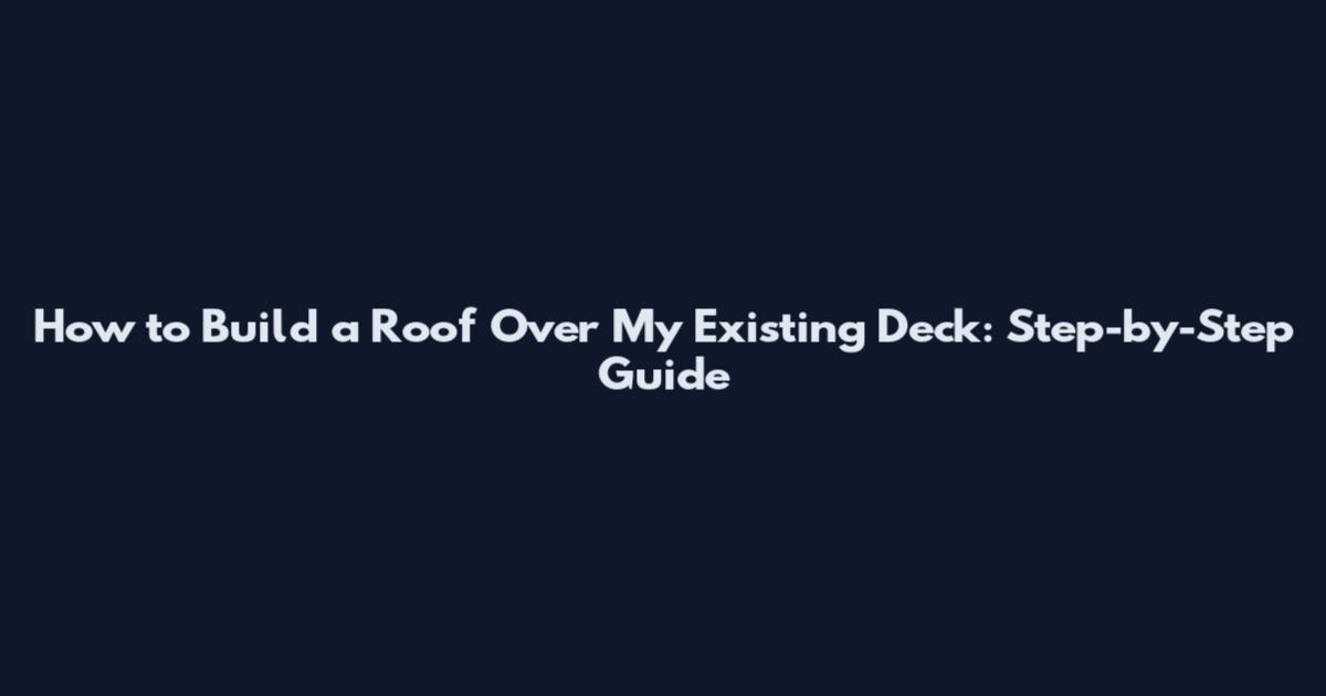 How to Build a Roof Over My Existing Deck: Step-by-Step Guide