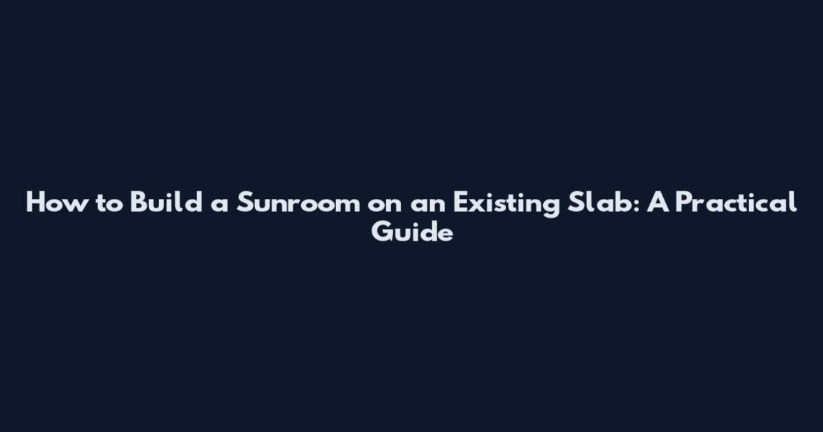 How to Build a Sunroom on an Existing Slab: A Practical Guide