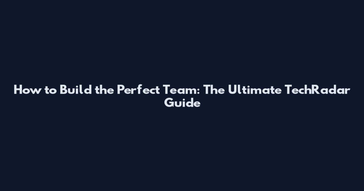 How to Build the Perfect Team: The Ultimate TechRadar Guide