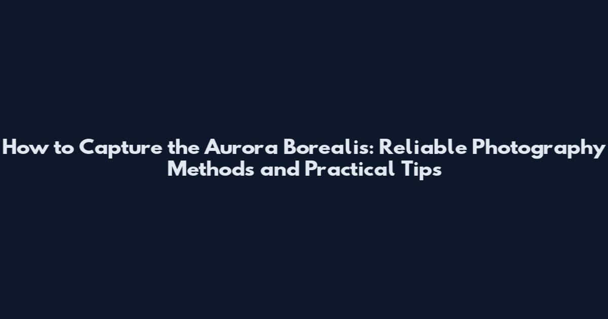 How to Capture the Aurora Borealis: Reliable Photography Methods and Practical Tips