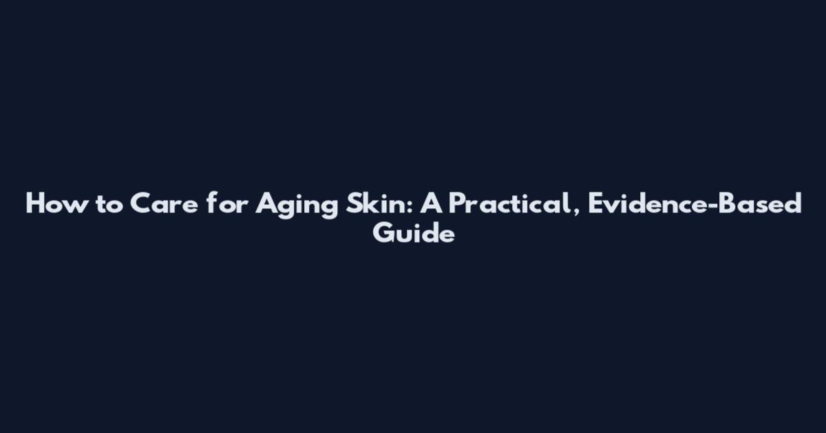 How to Care for Aging Skin: A Practical, Evidence-Based Guide