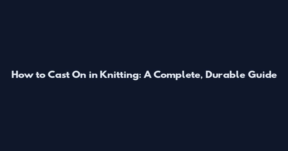 How to Cast On in Knitting: A Complete, Durable Guide