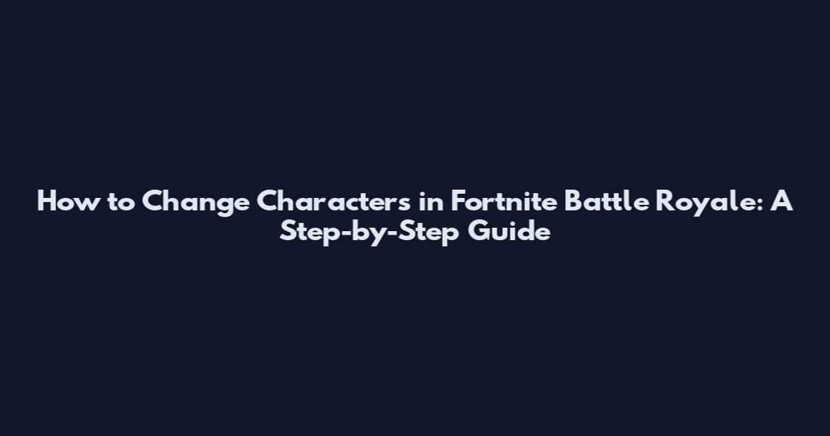 How to Change Characters in Fortnite Battle Royale: A Step-by-Step Guide