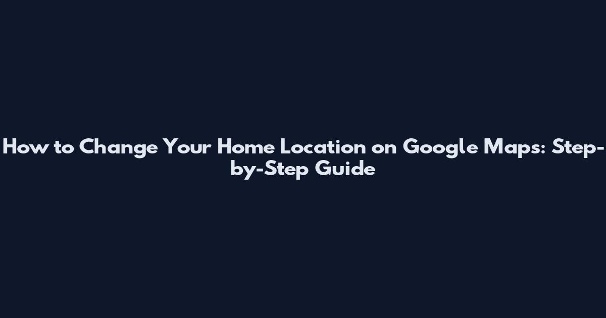 How to Change Your Home Location on Google Maps: Step-by-Step Guide