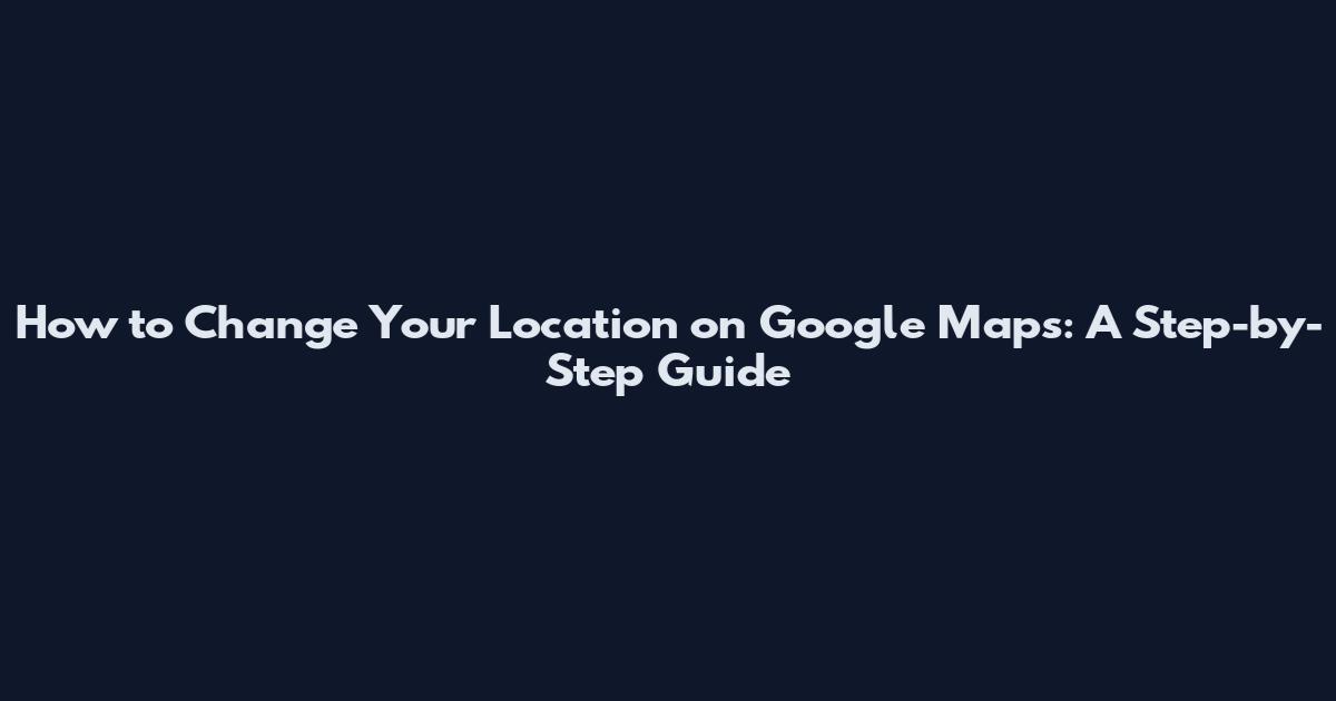 How to Change Your Location on Google Maps: A Step-by-Step Guide