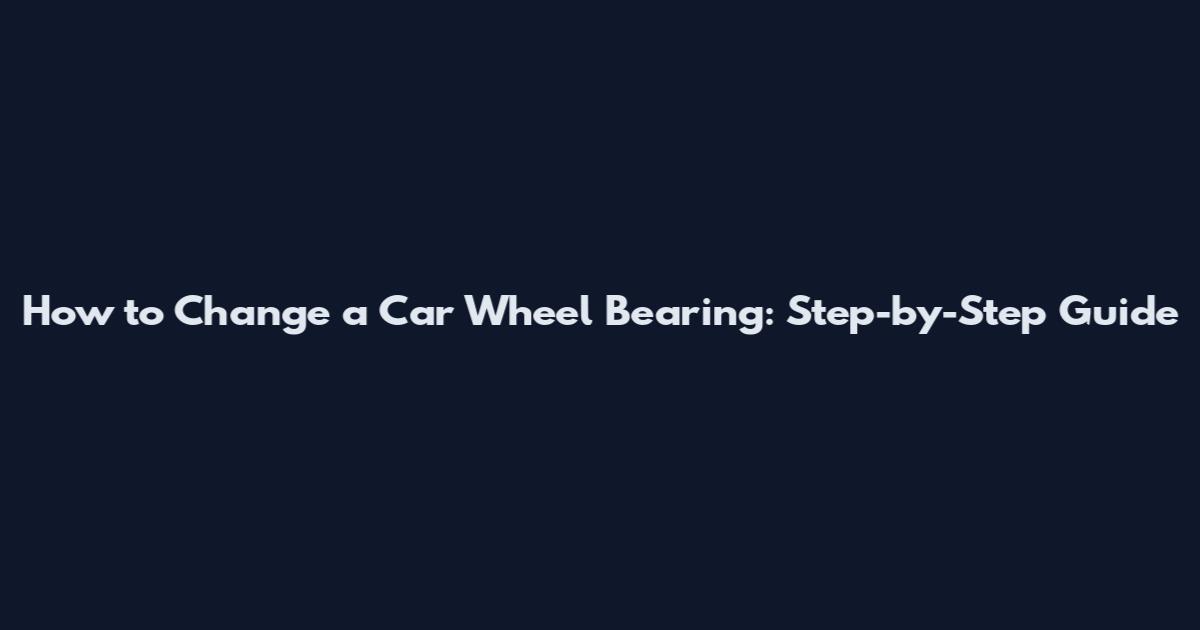 How to Change a Car Wheel Bearing: Step-by-Step Guide