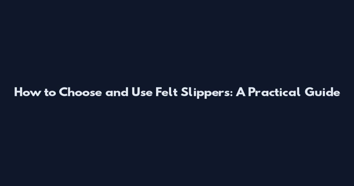 How to Choose and Use Felt Slippers: A Practical Guide