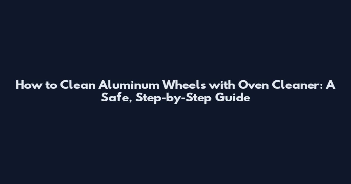 How to Clean Aluminum Wheels with Oven Cleaner: A Safe, Step-by-Step Guide