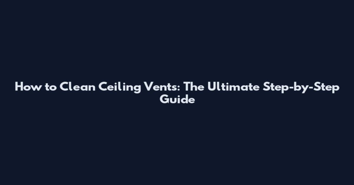 How to Clean Ceiling Vents: The Ultimate Step-by-Step Guide