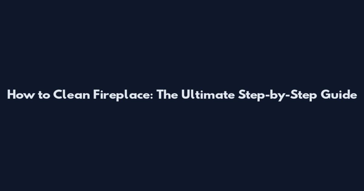 How to Clean Fireplace: The Ultimate Step-by-Step Guide