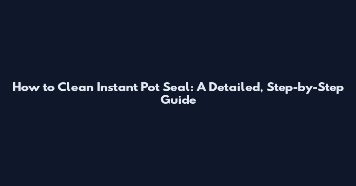 How to Clean Instant Pot Seal: A Detailed, Step-by-Step Guide
