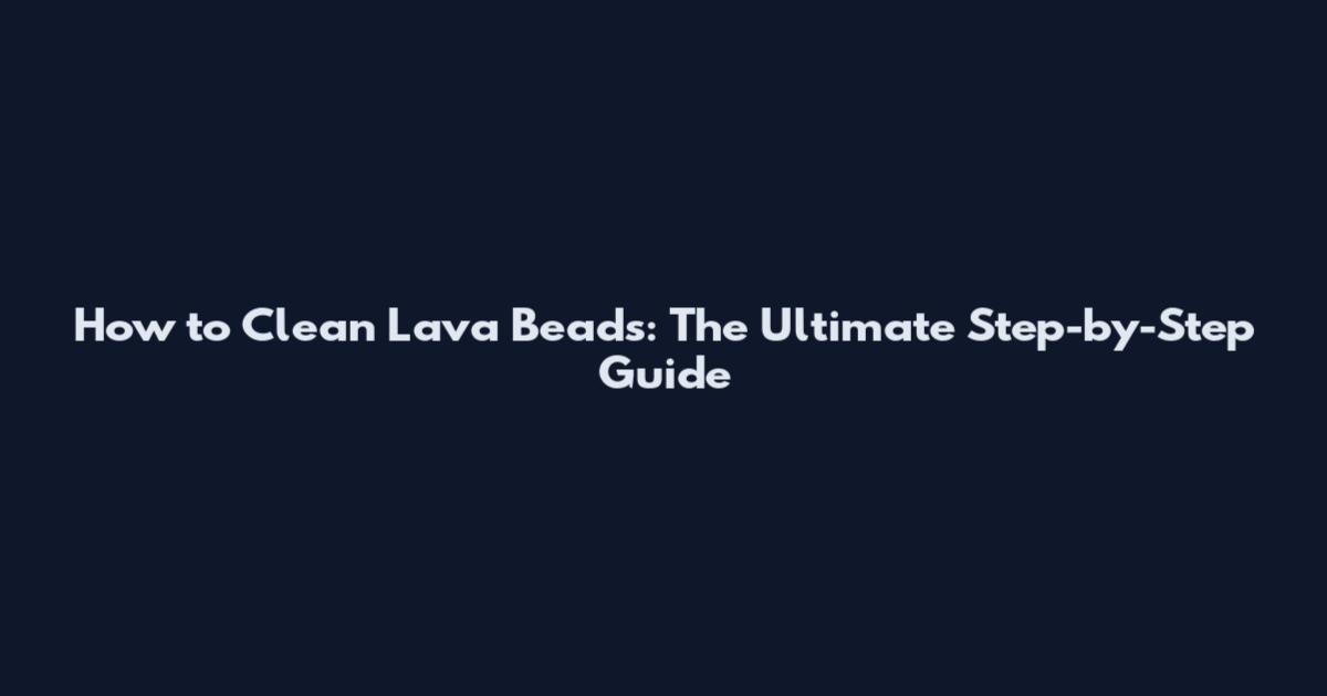 How to Clean Lava Beads: The Ultimate Step-by-Step Guide