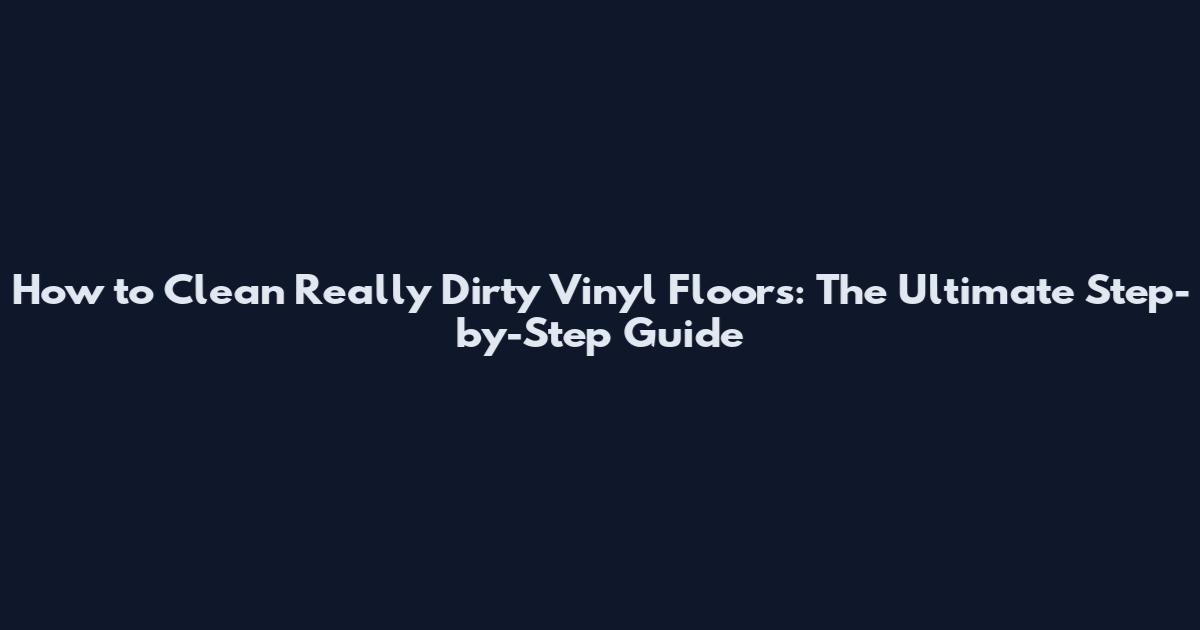 How to Clean Really Dirty Vinyl Floors: The Ultimate Step-by-Step Guide