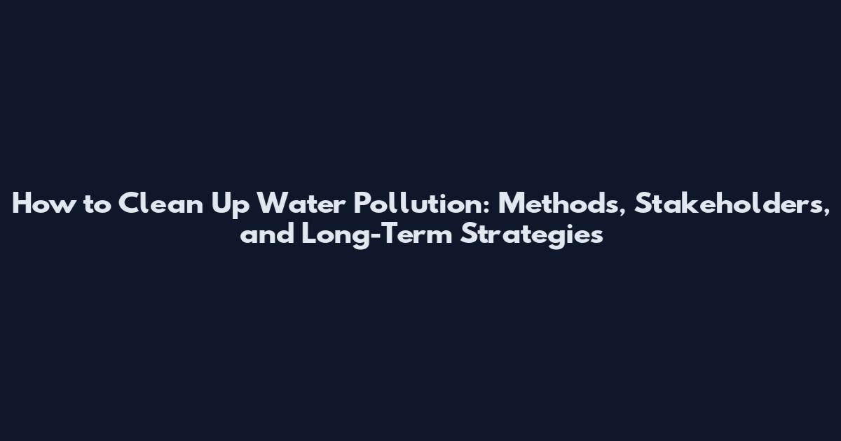 How to Clean Up Water Pollution: Methods, Stakeholders, and Long-Term Strategies