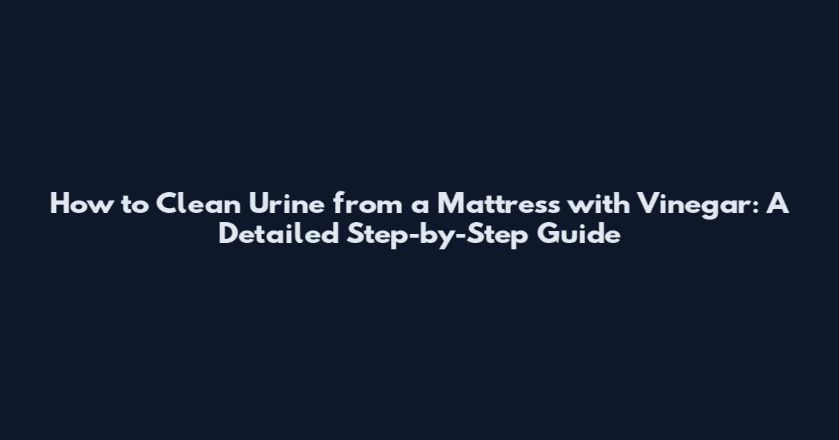 How to Clean Urine from a Mattress with Vinegar: A Detailed Step-by-Step Guide