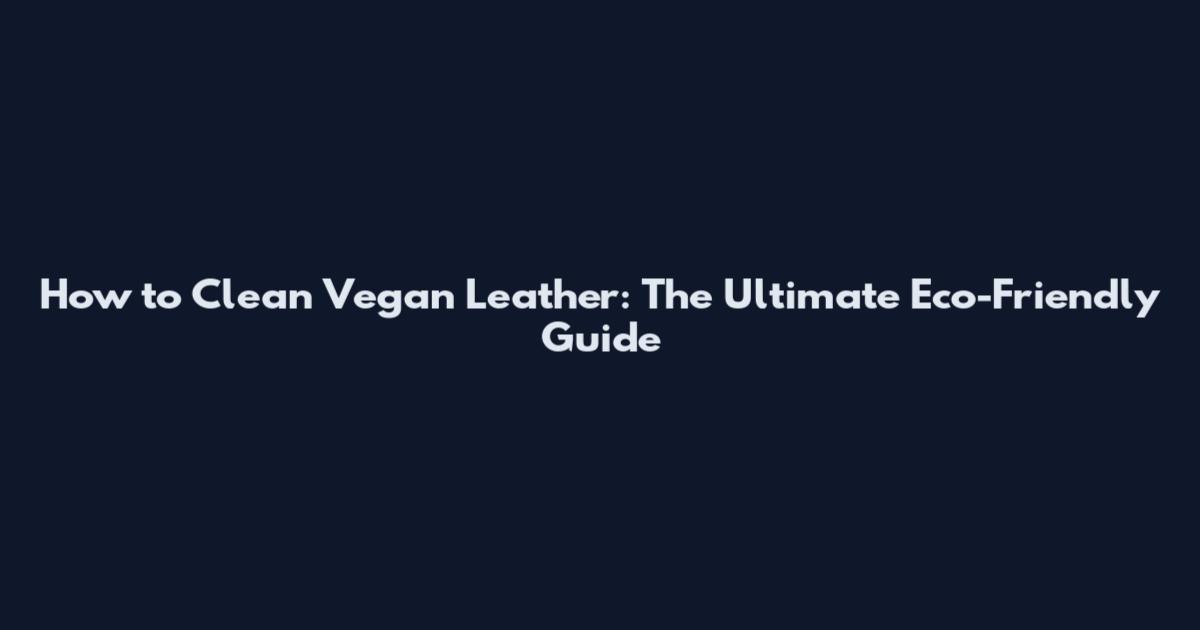 How to Clean Vegan Leather: The Ultimate Eco-Friendly Guide