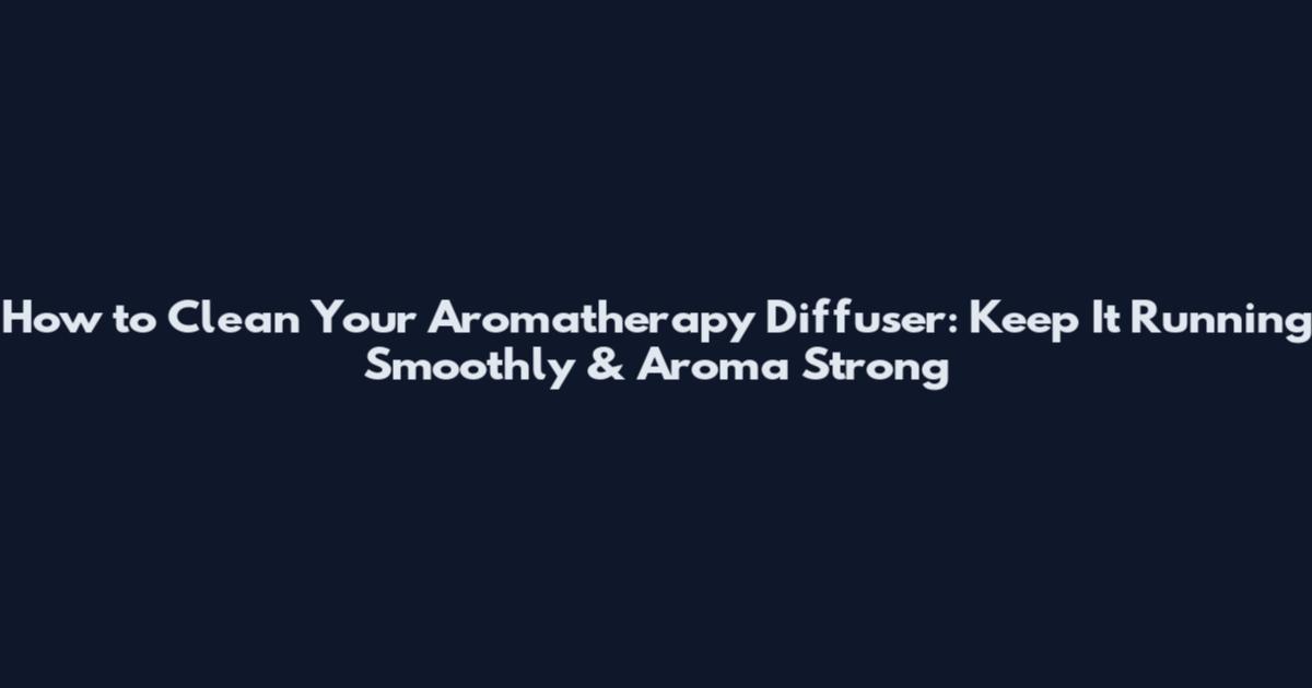 How to Clean Your Aromatherapy Diffuser: Keep It Running Smoothly & Aroma Strong