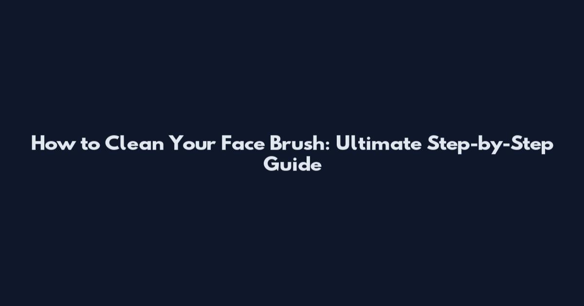 How to Clean Your Face Brush: Ultimate Step-by-Step Guide
