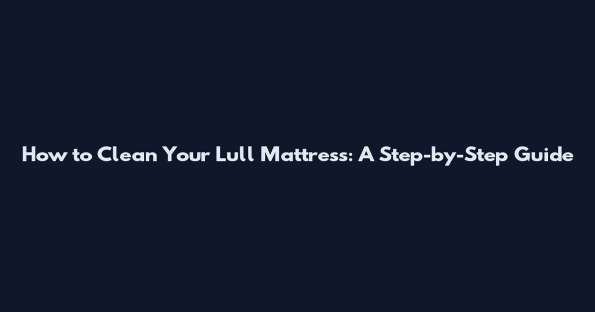 How to Clean Your Lull Mattress: A Step-by-Step Guide