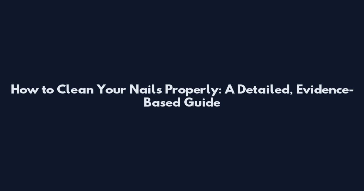 How to Clean Your Nails Properly: A Detailed, Evidence-Based Guide