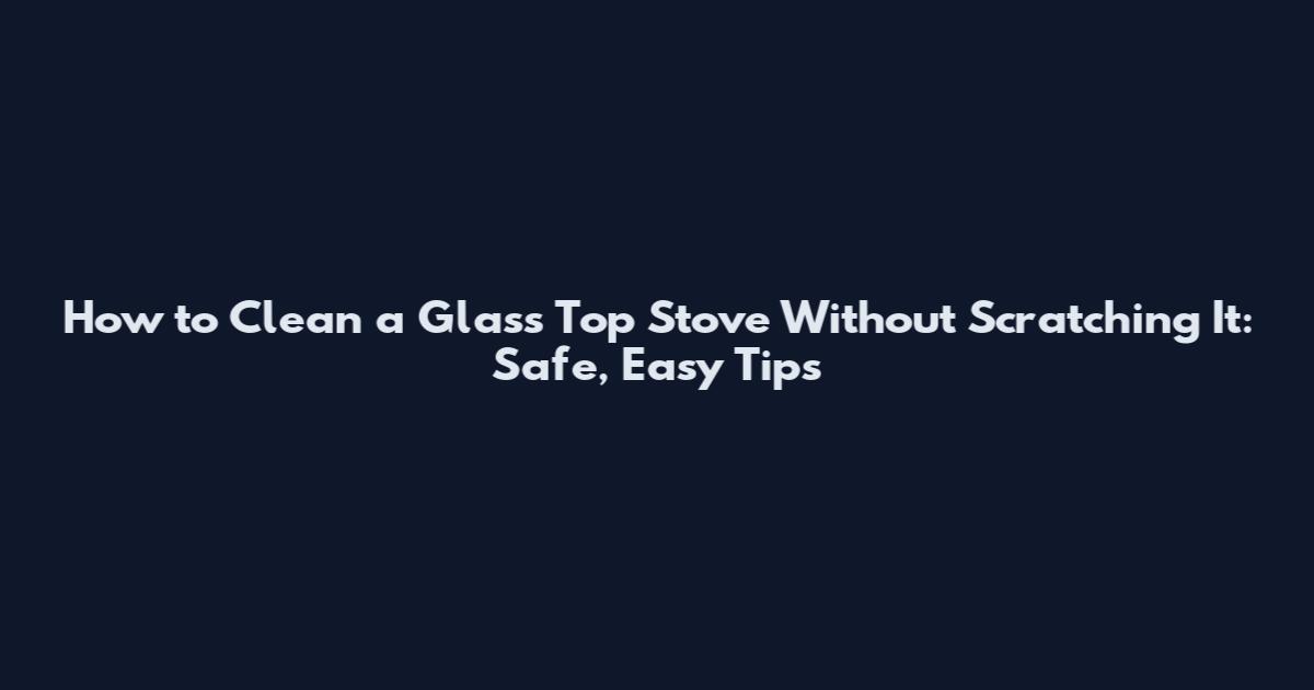 How to Clean a Glass Top Stove Without Scratching It: Safe, Easy Tips