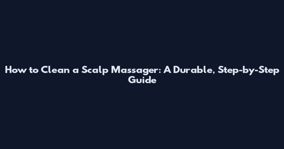 How to Clean a Scalp Massager: A Durable, Step-by-Step Guide