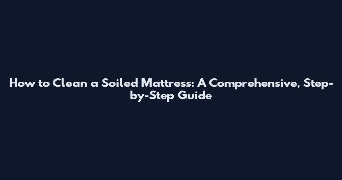 How to Clean a Soiled Mattress: A Comprehensive, Step-by-Step Guide