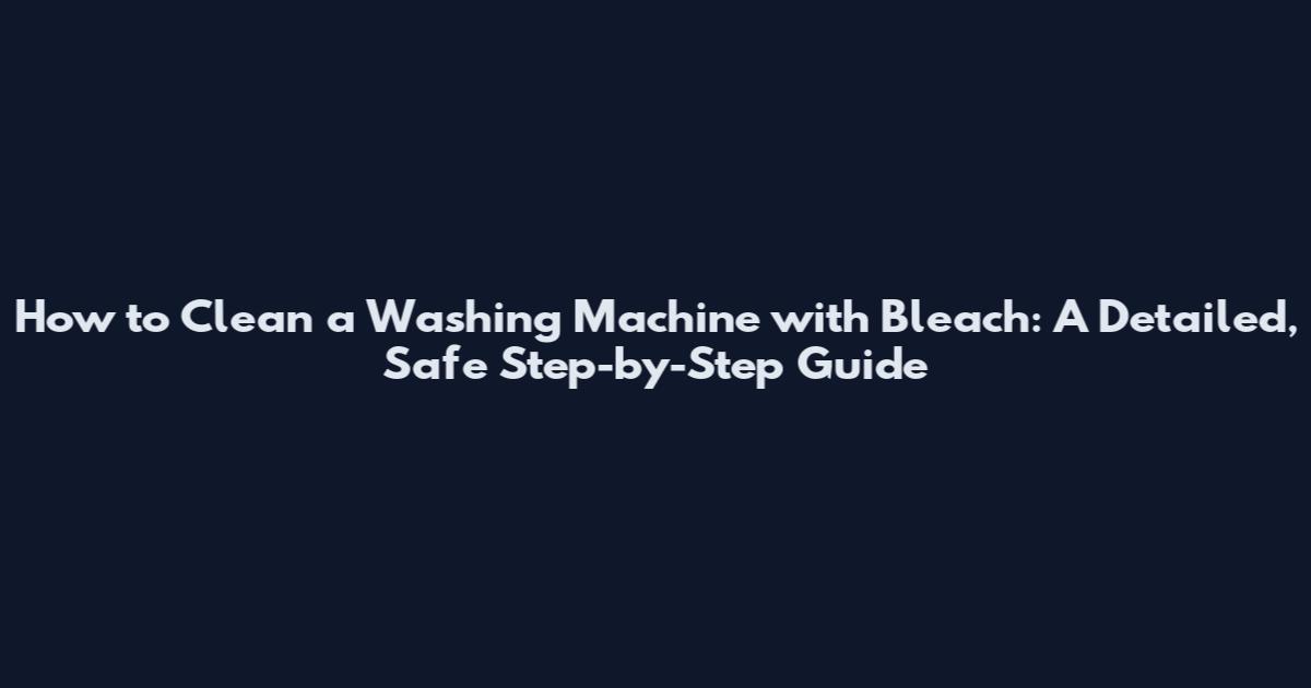 How to Clean a Washing Machine with Bleach: A Detailed, Safe Step-by-Step Guide