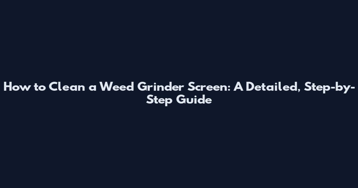 How to Clean a Weed Grinder Screen: A Detailed, Step-by-Step Guide