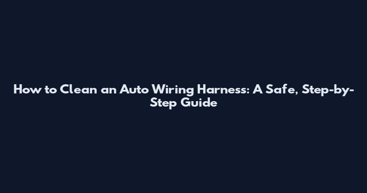 How to Clean an Auto Wiring Harness: A Safe, Step-by-Step Guide