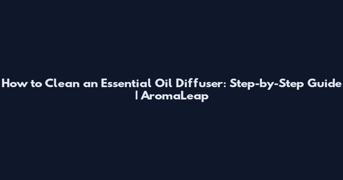How to Clean an Essential Oil Diffuser: Step-by-Step Guide | AromaLeap