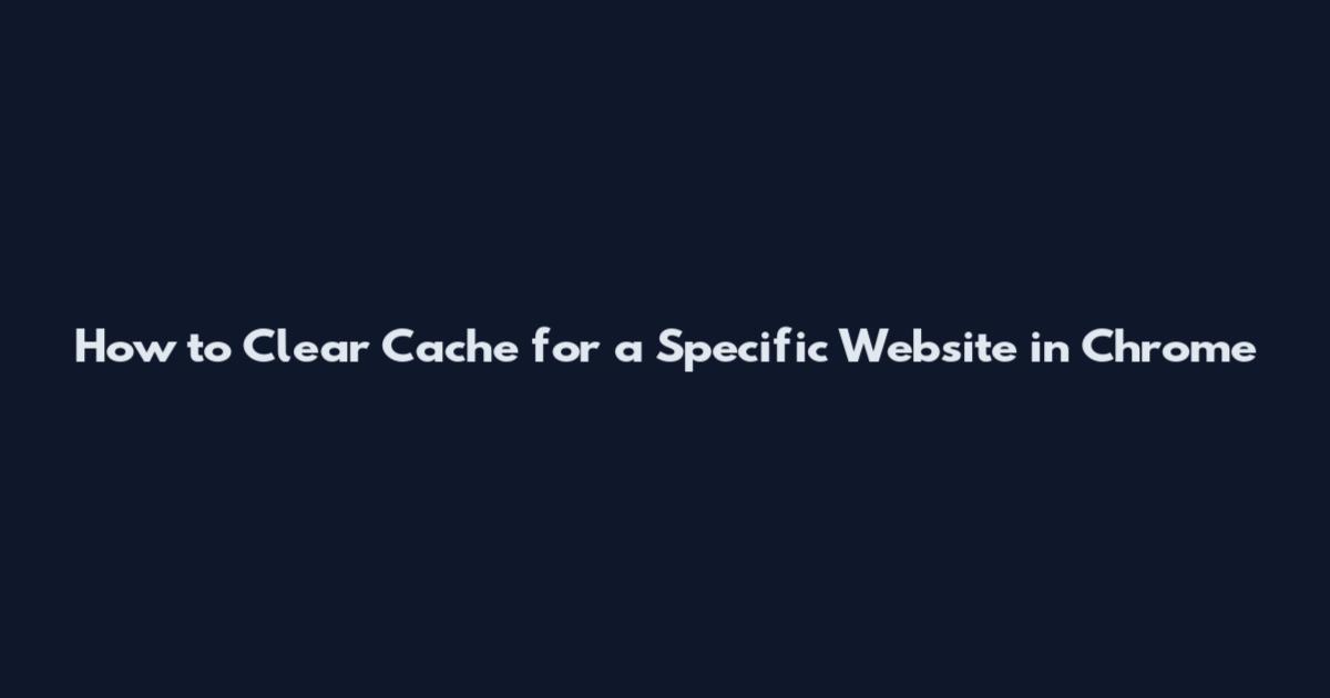 How to Clear Cache for a Specific Website in Chrome