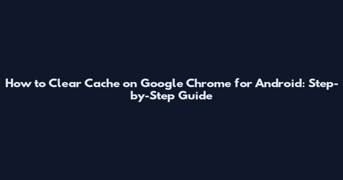 How to Clear Cache on Google Chrome for Android: Step-by-Step Guide
