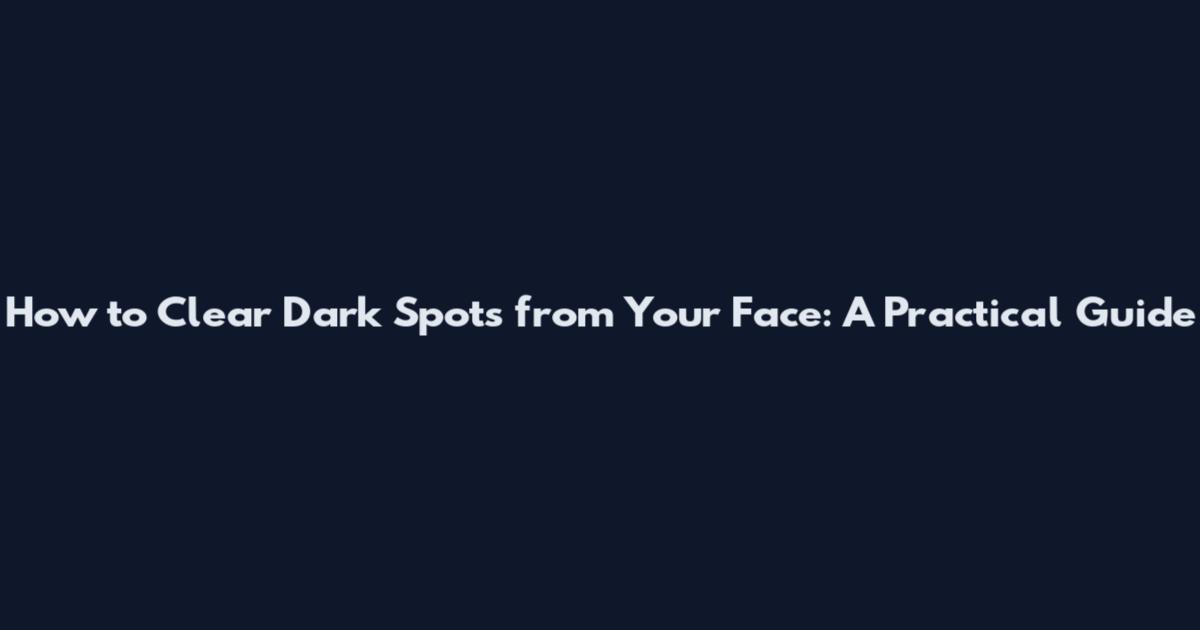 How to Clear Dark Spots from Your Face: A Practical Guide