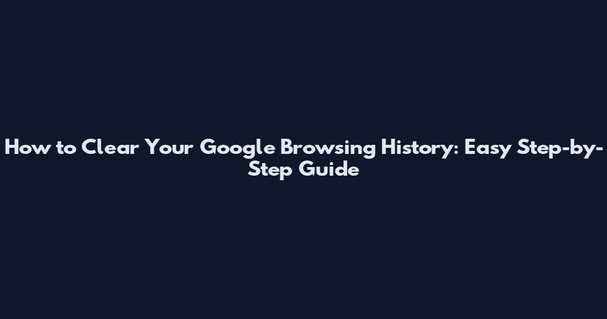 How to Clear Your Google Browsing History: Easy Step-by-Step Guide
